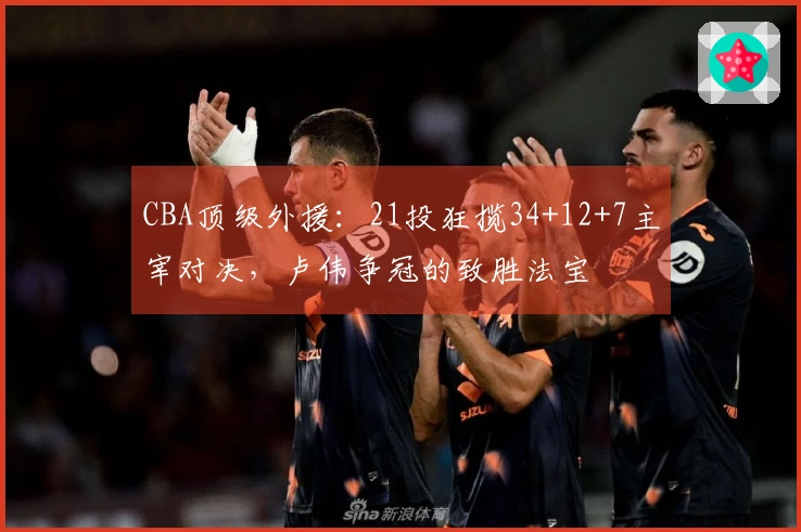 CBA顶级外援:21投狂揽34+12+7主宰对决,卢伟争冠的致胜法宝