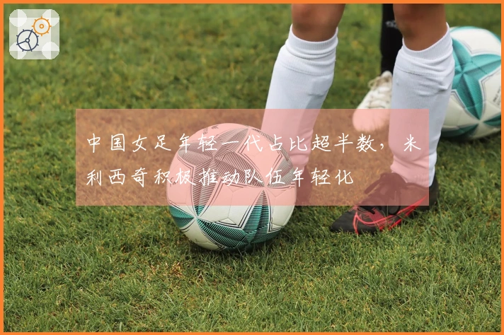 中国女足年轻一代占比超半数，米利西奇积极推动队伍年轻化